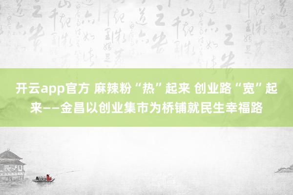 开云app官方 麻辣粉“热”起来 创业路“宽”起来——金昌以创业集市为桥铺就民生幸福路
