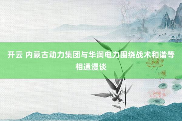 开云 内蒙古动力集团与华润电力围绕战术和谐等相通漫谈