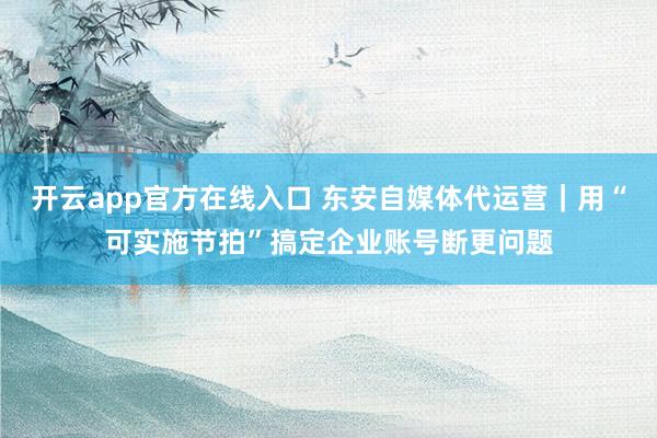 开云app官方在线入口 东安自媒体代运营｜用“可实施节拍”搞定企业账号断更问题