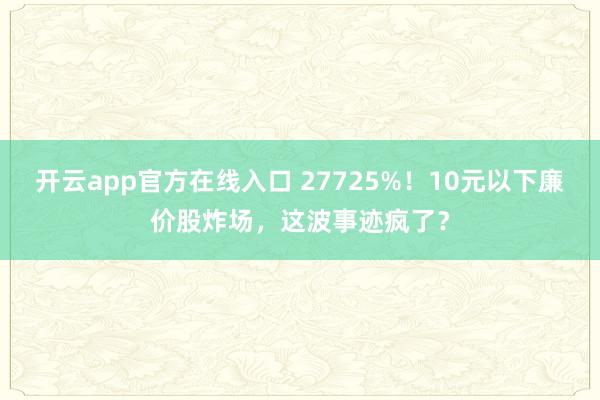 开云app官方在线入口 27725%！10元以下廉价股炸场，这波事迹疯了？