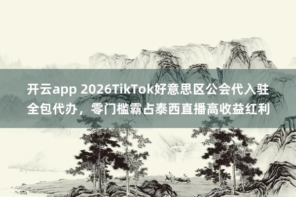开云app 2026TikTok好意思区公会代入驻全包代办，零门槛霸占泰西直播高收益红利