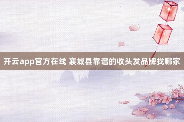 开云app官方在线 襄城县靠谱的收头发品牌找哪家