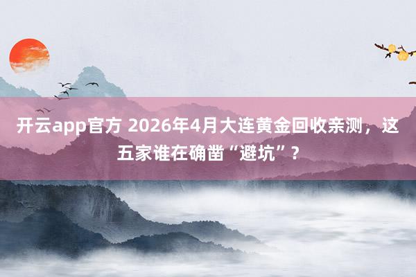 开云app官方 2026年4月大连黄金回收亲测，这五家谁在确凿“避坑”？