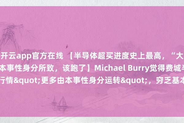 开云app官方在线 【半导体超买进度史上最高，“大空头”Burry告诫：本事性身分所致，该跑了】Michael Burry觉得费城半导体指数连涨18日的行情"更多由本事性身分运转"，穷乏基本面因循。他暗示：”如若他执有半导体股多头头寸，当前会聘请卖出。”