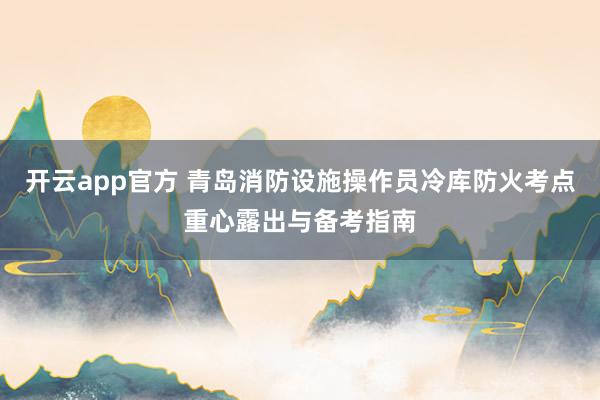 开云app官方 青岛消防设施操作员冷库防火考点重心露出与备考指南