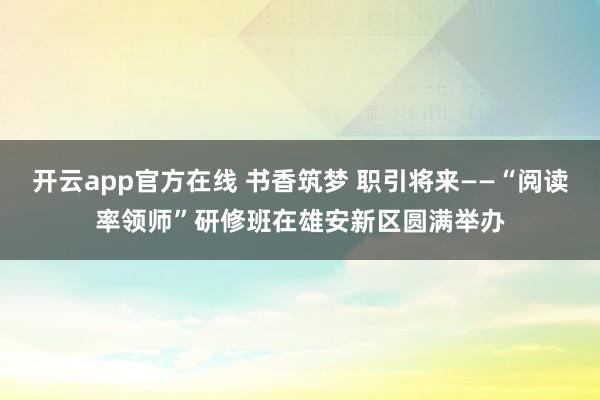 开云app官方在线 书香筑梦 职引将来——“阅读率领师”研修班在雄安新区圆满举办