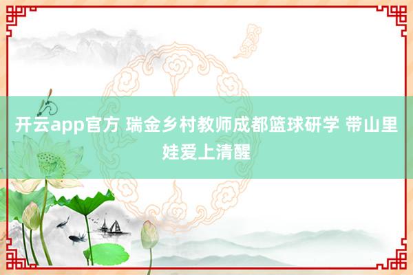 开云app官方 瑞金乡村教师成都篮球研学 带山里娃爱上清醒
