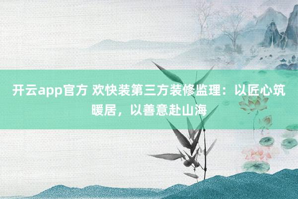 开云app官方 欢快装第三方装修监理：以匠心筑暖居，以善意赴山海