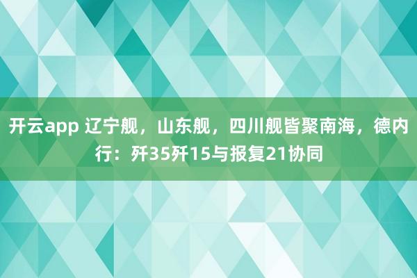 开云app 辽宁舰，山东舰，四川舰皆聚南海，德内行：歼35歼15与报复21协同