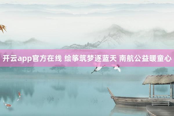 开云app官方在线 绘筝筑梦逐蓝天 南航公益暖童心