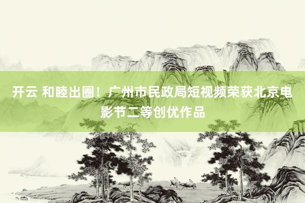 开云 和睦出圈！广州市民政局短视频荣获北京电影节二等创优作品