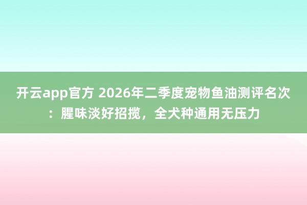 开云app官方 2026年二季度宠物鱼油测评名次：腥味淡好招揽，全犬种通用无压力