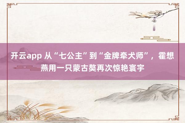 开云app 从“七公主”到“金牌牵犬师”，霍想燕用一只蒙古獒再次惊艳寰宇