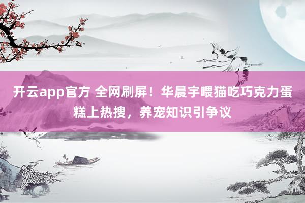 开云app官方 全网刷屏！华晨宇喂猫吃巧克力蛋糕上热搜，养宠知识引争议