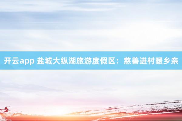 开云app 盐城大纵湖旅游度假区：慈善进村暖乡亲