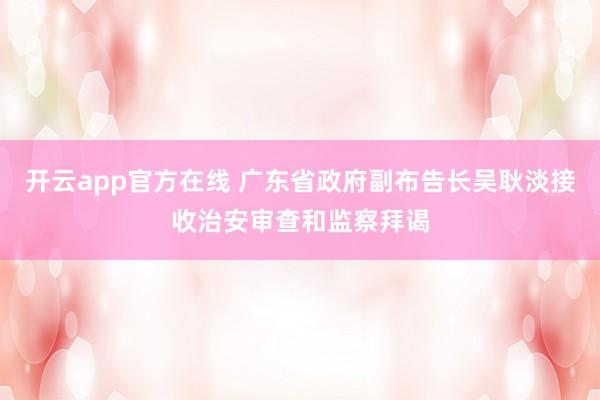 开云app官方在线 广东省政府副布告长吴耿淡接收治安审查和监察拜谒
