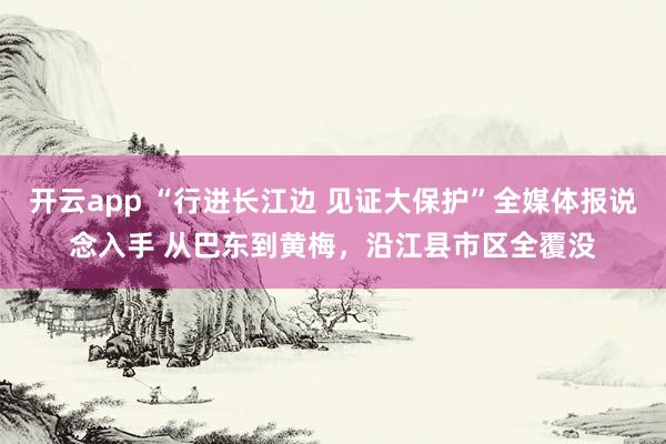 开云app “行进长江边 见证大保护”全媒体报说念入手 从巴东到黄梅，沿江县市区全覆没