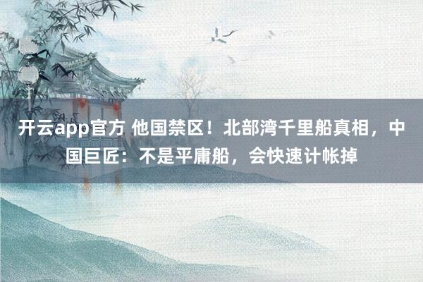 开云app官方 他国禁区！北部湾千里船真相，中国巨匠：不是平庸船，会快速计帐掉