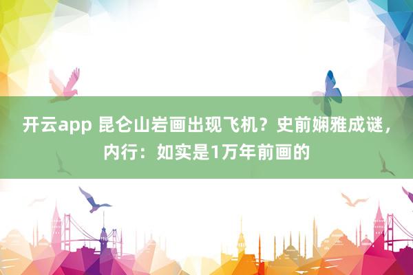 开云app 昆仑山岩画出现飞机？史前娴雅成谜，内行：如实是1万年前画的
