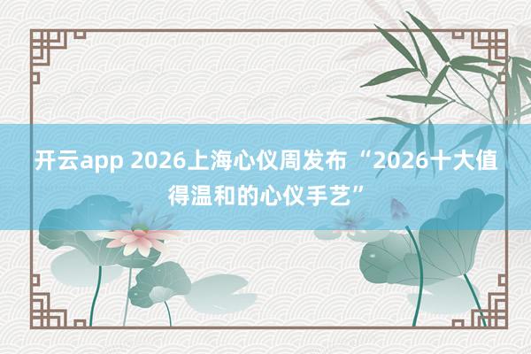 开云app 2026上海心仪周发布 “2026十大值得温和的心仪手艺”