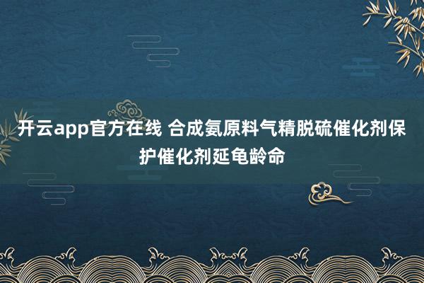 开云app官方在线 合成氨原料气精脱硫催化剂保护催化剂延龟龄命