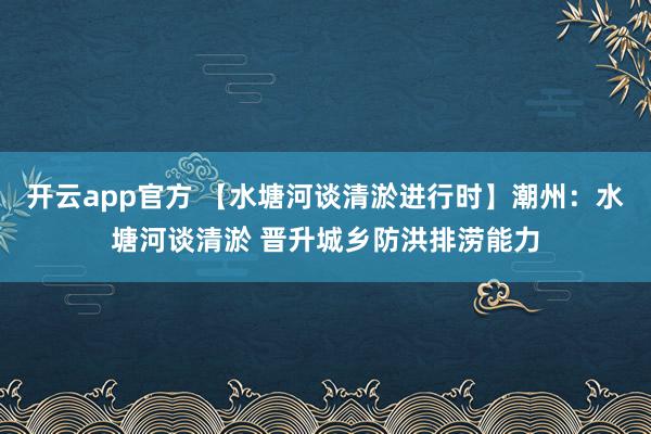 开云app官方 【水塘河谈清淤进行时】潮州：水塘河谈清淤 晋升城乡防洪排涝能力