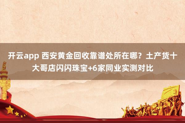 开云app 西安黄金回收靠谱处所在哪？土产货十大哥店闪闪珠宝+6家同业实测对比