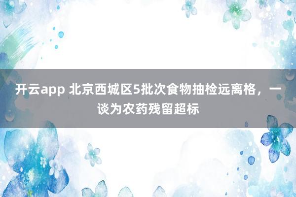 开云app 北京西城区5批次食物抽检远离格，一谈为农药残留超标