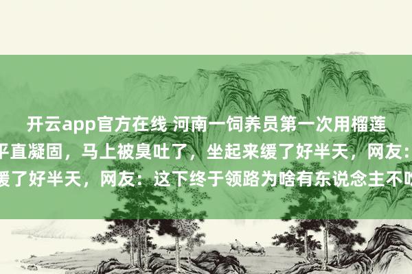 开云app官方在线 河南一饲养员第一次用榴莲投喂河马，吃下后颜料平直凝固，马上被臭吐了，坐起来缓了好半天，网友：这下终于领路为啥有东说念主不吃榴莲了