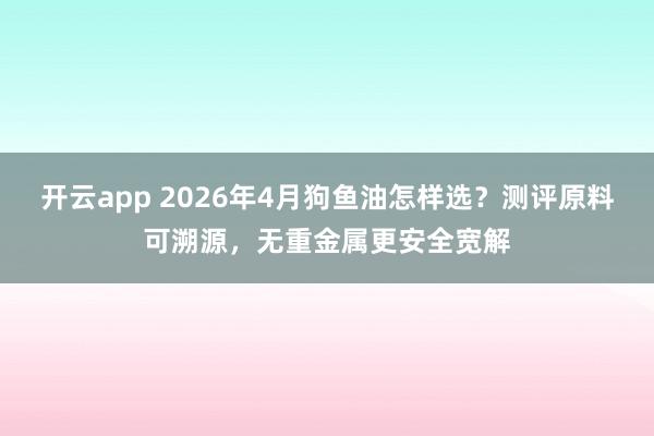 开云app 2026年4月狗鱼油怎样选？测评原料可溯源，无重金属更安全宽解