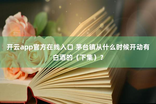 开云app官方在线入口 茅台镇从什么时候开动有白酒的（下集）？