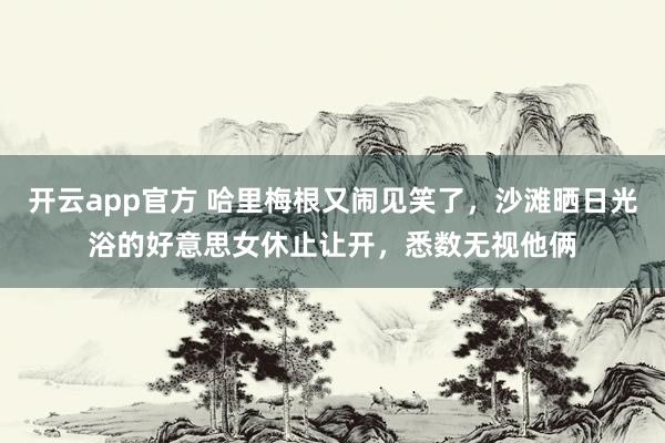 开云app官方 哈里梅根又闹见笑了，沙滩晒日光浴的好意思女休止让开，悉数无视他俩