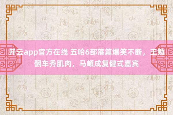 开云app官方在线 五哈6部落篇爆笑不断，王勉翻车秀肌肉，马頔成复健式嘉宾