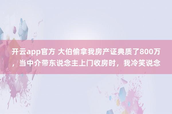 开云app官方 大伯偷拿我房产证典质了800万，当中介带东说念主上门收房时，我冷笑说念