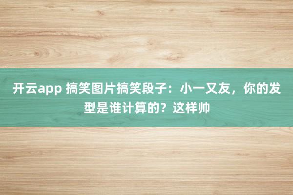 开云app 搞笑图片搞笑段子：小一又友，你的发型是谁计算的？这样帅