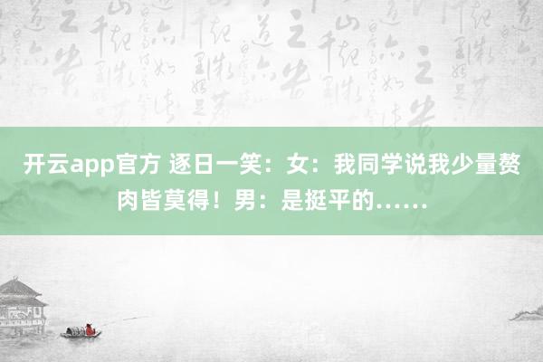 开云app官方 逐日一笑：女：我同学说我少量赘肉皆莫得！男：是挺平的……