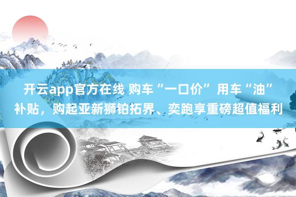 开云app官方在线 购车“一口价” 用车“油”补贴，购起亚新狮铂拓界、奕跑享重磅超值福利