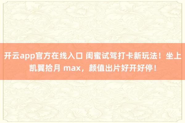 开云app官方在线入口 闺蜜试驾打卡新玩法！坐上凯翼拾月 max，颜值出片好开好停！