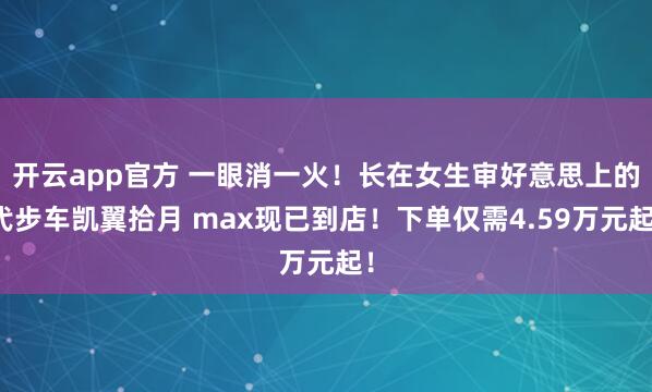 开云app官方 一眼消一火！长在女生审好意思上的代步车凯翼拾月 max现已到店！下单仅需4.59万元起！