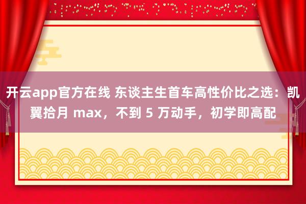 开云app官方在线 东谈主生首车高性价比之选：凯翼拾月 max，不到 5 万动手，初学即高配