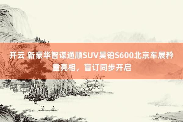 开云 新豪华智谋通顺SUV昊铂S600北京车展矜重亮相，盲订同步开启