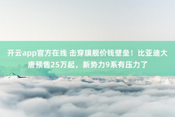 开云app官方在线 击穿旗舰价钱壁垒！比亚迪大唐预售25万起，新势力9系有压力了