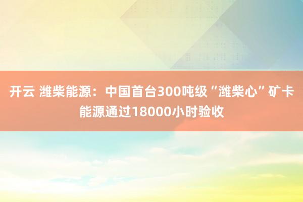 开云 潍柴能源：中国首台300吨级“潍柴心”矿卡能源通过18000小时验收
