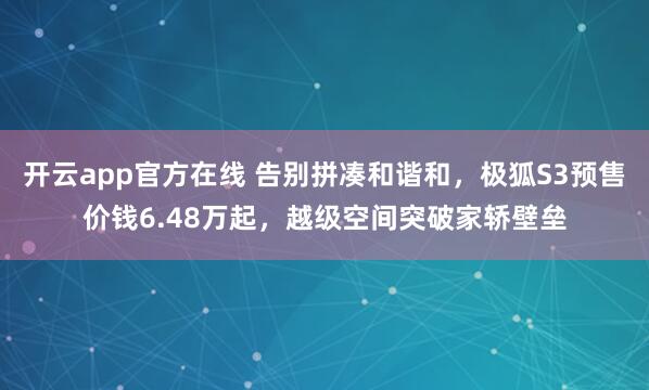 开云app官方在线 告别拼凑和谐和，极狐S3预售价钱6.48万起，越级空间突破家轿壁垒