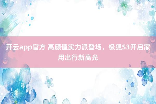 开云app官方 高颜值实力派登场，极狐S3开启家用出行新高光