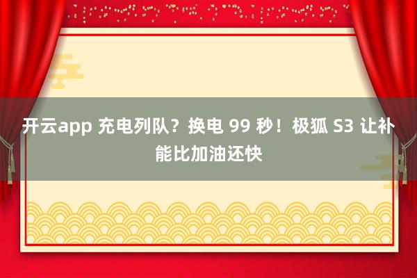 开云app 充电列队？换电 99 秒！极狐 S3 让补能比加油还快