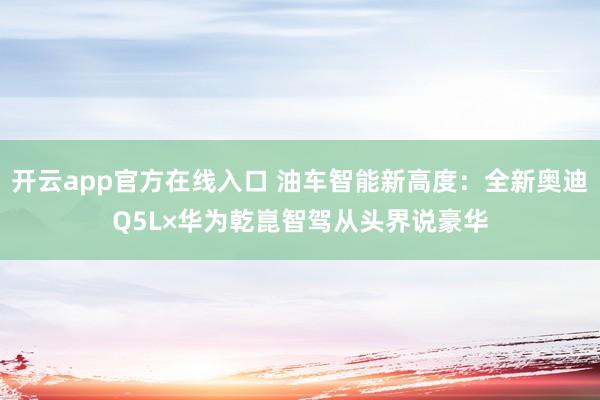 开云app官方在线入口 油车智能新高度：全新奥迪Q5L×华为乾崑智驾从头界说豪华