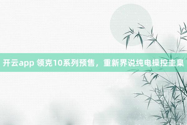 开云app 领克10系列预售，重新界说纯电操控圭臬