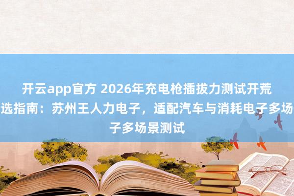 开云app官方 2026年充电枪插拔力测试开荒厂家推选指南：苏州王人力电子，适配汽车与消耗电子多场景测试