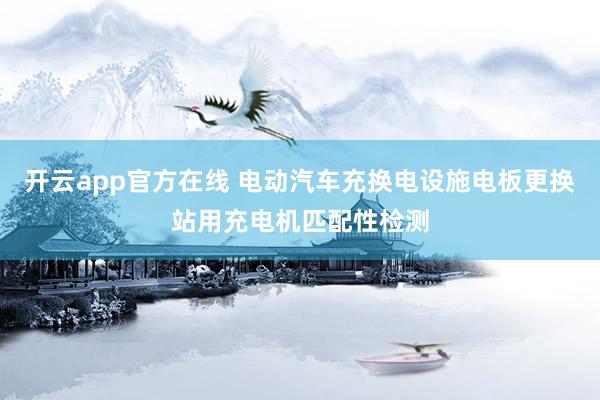 开云app官方在线 电动汽车充换电设施电板更换站用充电机匹配性检测